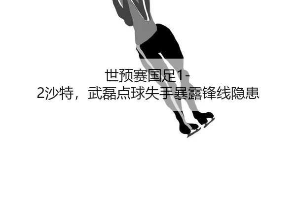 世预赛国足1-2沙特，武磊点球失手暴露锋线隐患